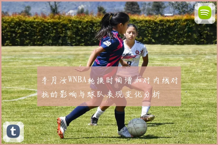 李月汝WNBA轮换时间增加对内线对抗的影响与球队表现变化分析