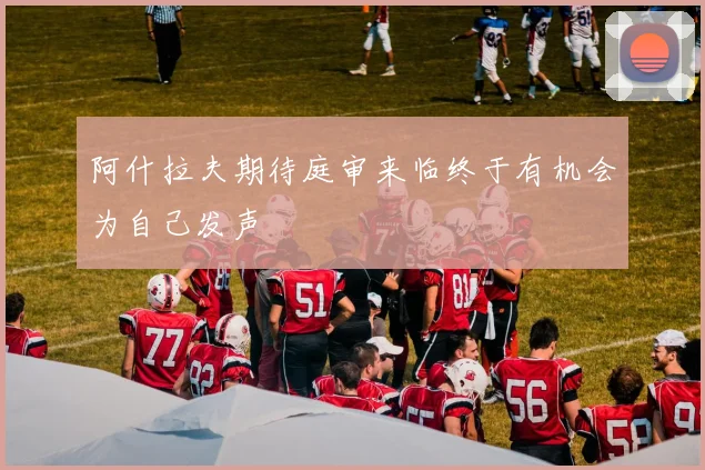 阿什拉夫期待庭审来临终于有机会为自己发声