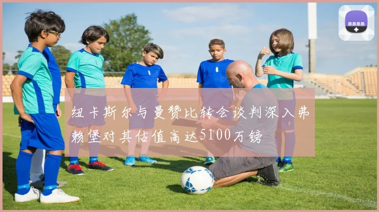 纽卡斯尔与曼赞比转会谈判深入弗赖堡对其估值高达5100万镑