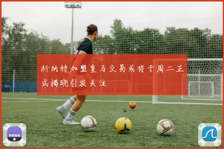 科纳特加盟皇马交易或将于周二正式揭晓引发关注