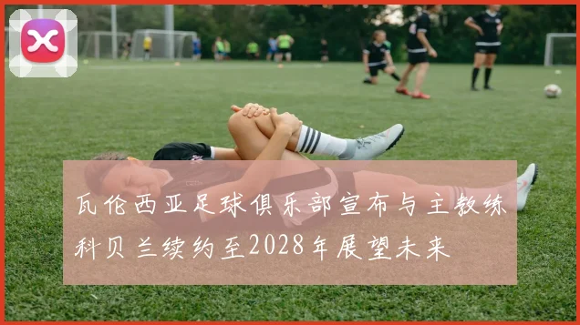 瓦伦西亚足球俱乐部宣布与主教练科贝兰续约至2028年展望未来