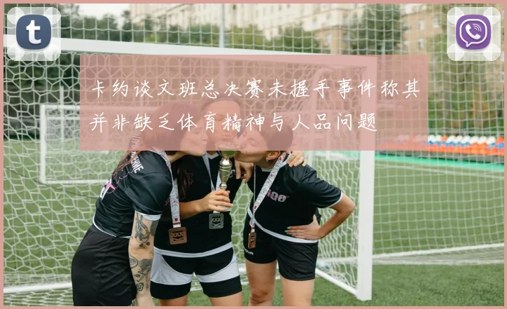 卡约谈文班总决赛未握手事件称其并非缺乏体育精神与人品问题