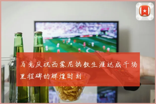 马竞庆祝西蒙尼执教生涯达成千场里程碑的辉煌时刻