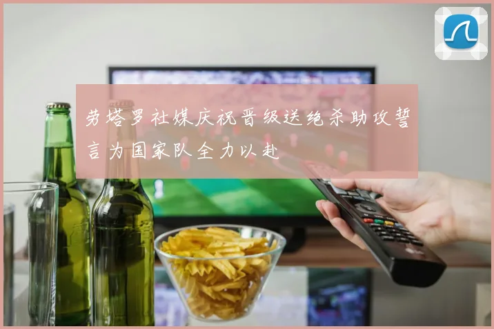 劳塔罗社媒庆祝晋级送绝杀助攻誓言为国家队全力以赴