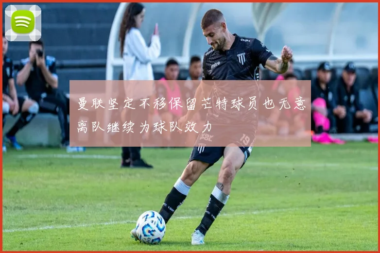 曼联坚定不移保留芒特球员也无意离队继续为球队效力