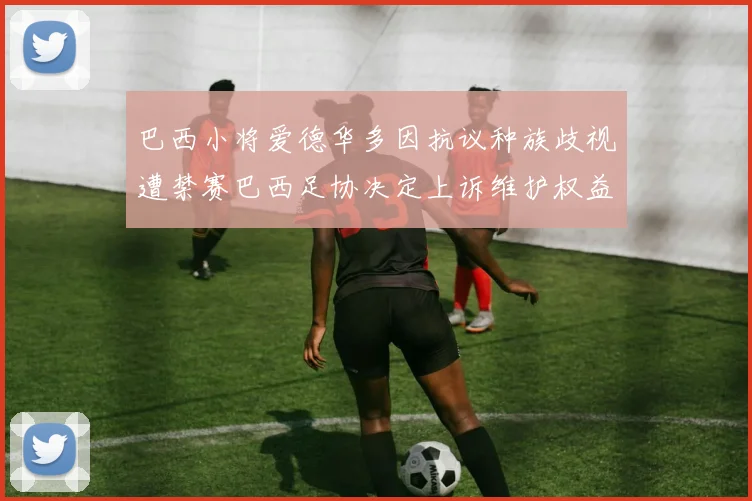 巴西小将爱德华多因抗议种族歧视遭禁赛巴西足协决定上诉维护权益