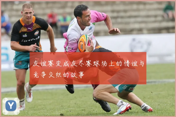 友谊赛变成友尽赛球场上的情谊与竞争交织的故事
