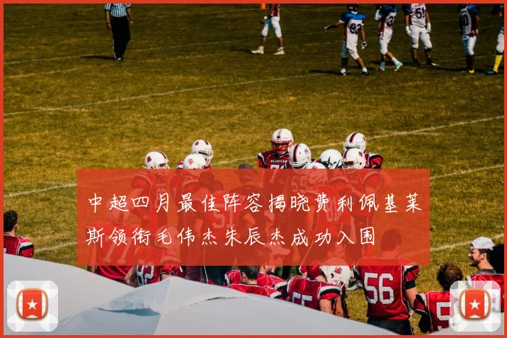 中超四月最佳阵容揭晓费利佩基莱斯领衔毛伟杰朱辰杰成功入围