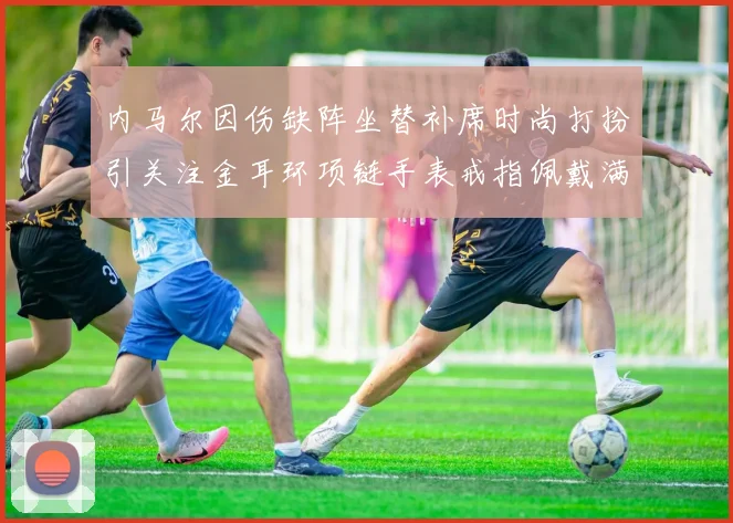 内马尔因伤缺阵坐替补席时尚打扮引关注金耳环项链手表戒指佩戴满身